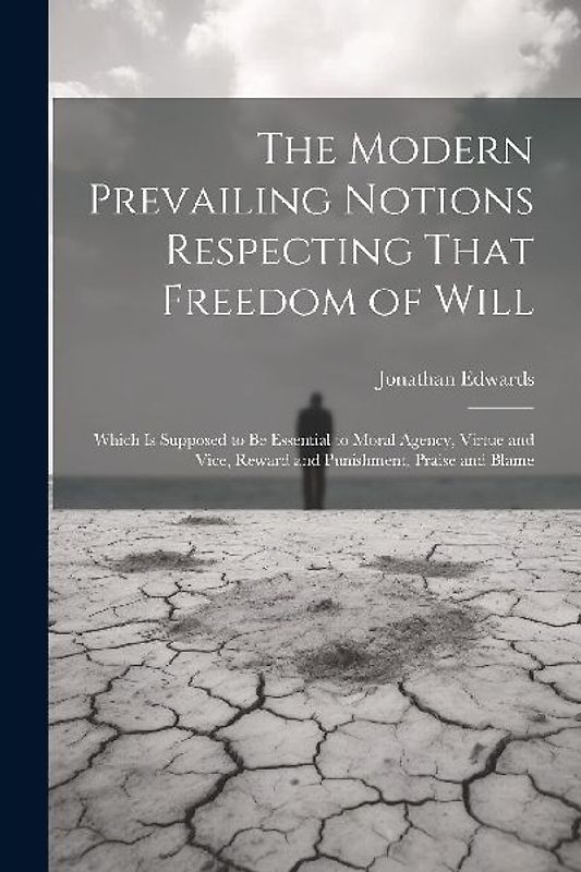 The Modern Prevailing Notions Respecting That Freedom of Will: Which Is Supposed to Be Essential to Moral Agency, Virtue and Vice, Reward and Punishme