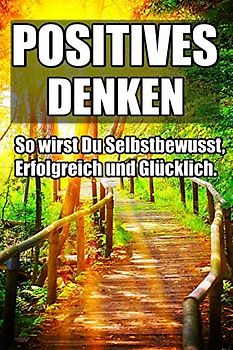 Positives Denken - So wirst Du Selbstbewusst, Erfolgreich und Glücklich