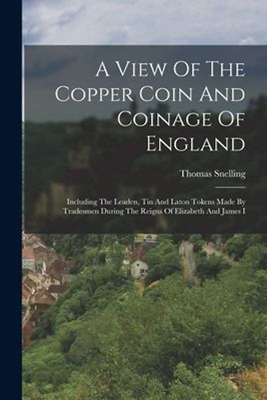 A View Of The Copper Coin And Coinage Of England: Including The Leaden, Tin And Laton Tokens Made By Tradesmen During The Reigns Of Elizabeth And Jame