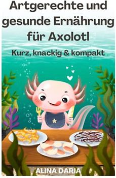 Artgerechte und gesunde Ernährung für Axolotl – Kurz, knackig & kompakt (Ratgeber-Reihe zur artgerechten Axolotl-Haltung, Band 2)