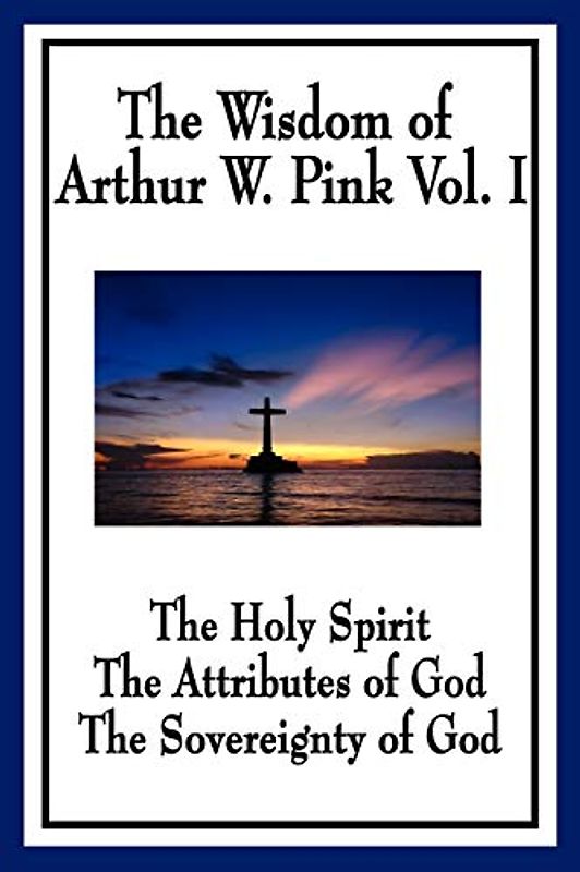 The Wisdom of Arthur W. Pink Vol. I: The Holy Spirit, The Attributes of God, The Sovereignty of God