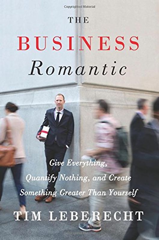 The Business Romantic: Give Everything, Quantify Nothing, and Create Something Greater Than Yourself - Leberecht, Tim