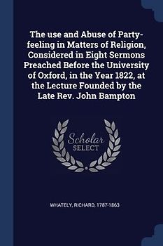 The use and Abuse of Party-feeling in Matters of Religion, Considered in Eight Sermons Preached Before the University of Oxford, in the Year 1822, at