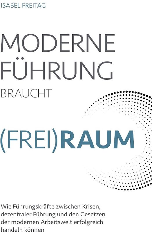 Moderne Führung braucht Frei(Raum) – Wie Führungskräfte zwischen Krisen, dezentraler Führung und den Gesetzen der modernen Arbeitswelt erfolgreich handeln können