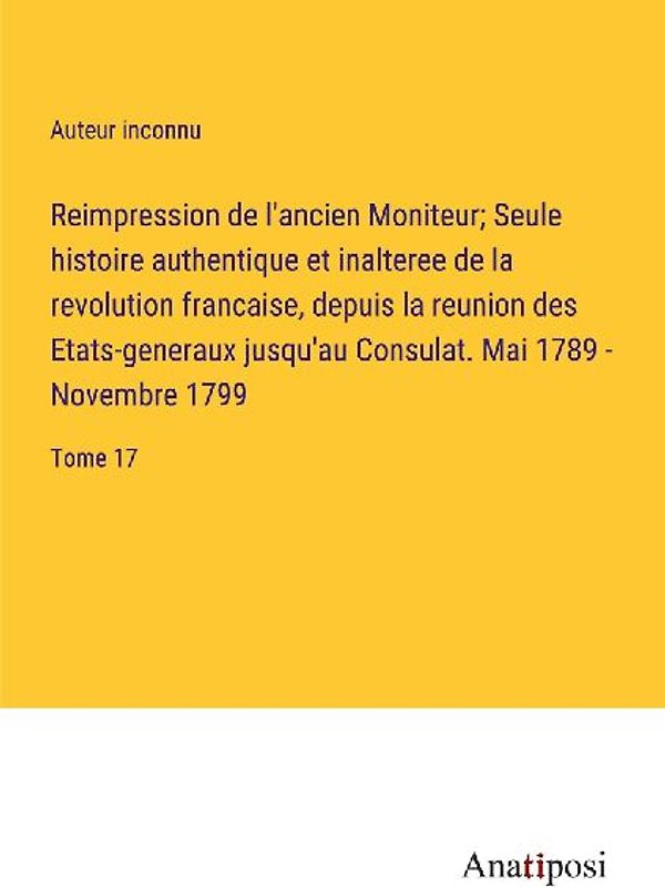 Reimpression de l'ancien Moniteur; Seule histoire authentique et inalteree de la revolution francaise, depuis la reunion des Etats-generaux jusqu'au Consulat. Mai 1789 - Novembre 1799