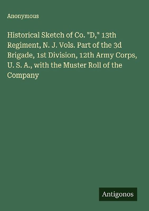 Historical Sketch of Co. "D," 13th Regiment, N. J. Vols. Part of the 3d Brigade, 1st Division, 12th Army Corps, U. S. A., with the Muster Roll of the Company