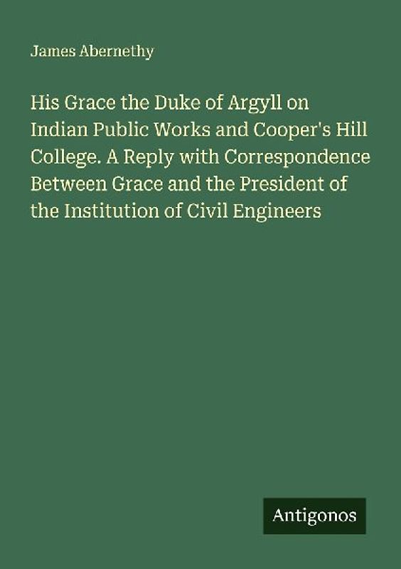 His Grace the Duke of Argyll on Indian Public Works and Cooper's Hill College. A Reply with Correspondence Between Grace and the President of the Institution of Civil Engineers