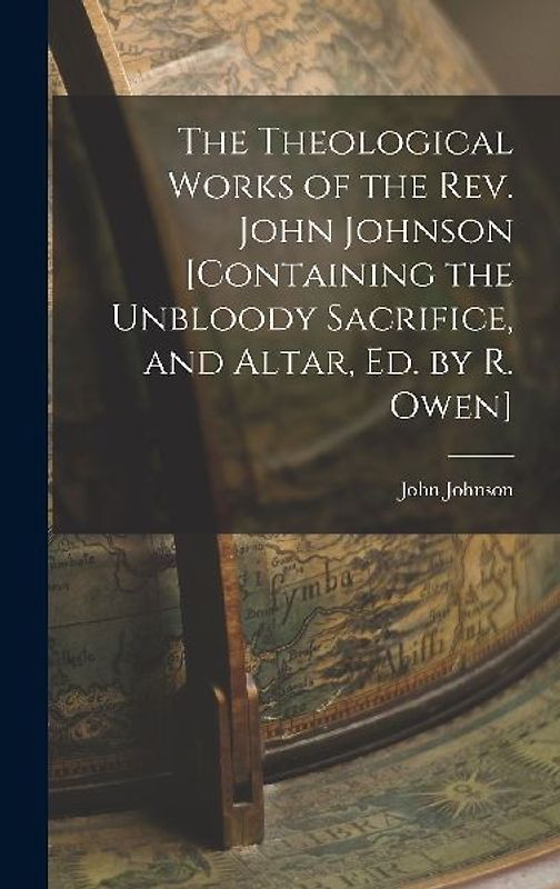 The Theological Works of the Rev. John Johnson [Containing the Unbloody Sacrifice, and Altar, Ed. by R. Owen]