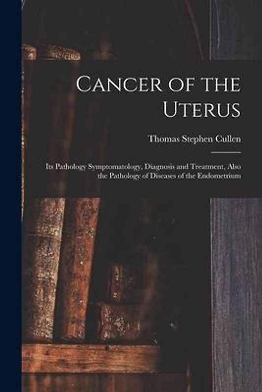 Cancer of the Uterus: Its Pathology Symptomatology, Diagnosis and Treatment, Also the Pathology of Diseases of the Endometrium