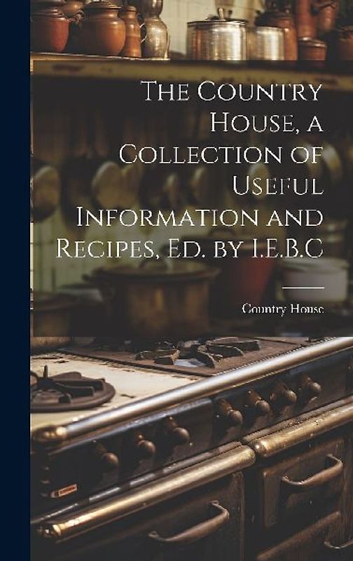 The Country House, a Collection of Useful Information and Recipes, Ed. by I.E.B.C