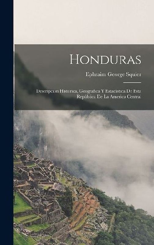 Honduras: Descripcion Historica, Geografica Y Estadistica De Esta República De La America Central