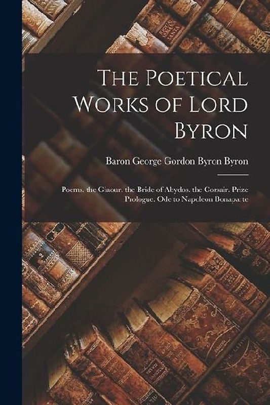 The Poetical Works of Lord Byron: Poems. the Giaour. the Bride of Abydos. the Corsair. Prize Prologue. Ode to Napoleon Bonaparte