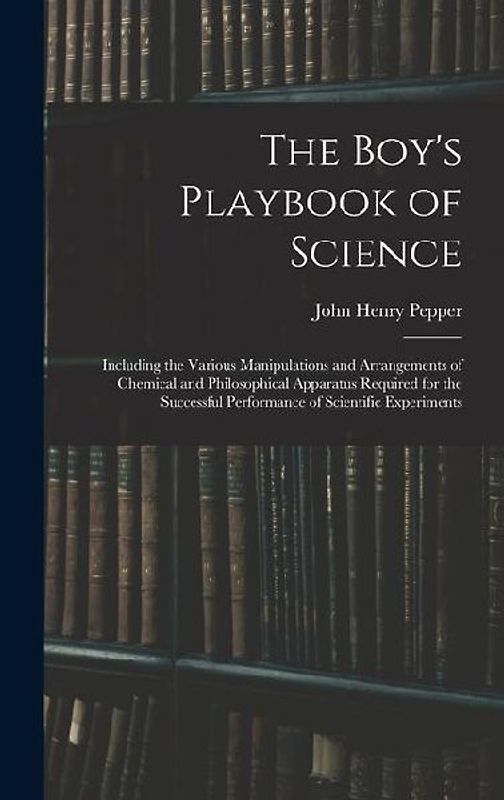 The Boy's Playbook of Science: Including the Various Manipulations and Arrangements of Chemical and Philosophical Apparatus Required for the Successf