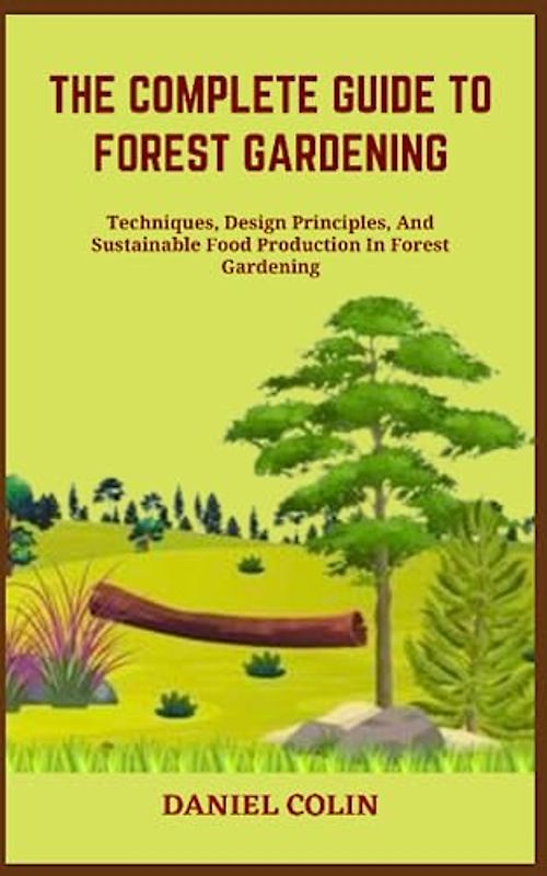 THE COMPLETE GUIDE TO FOREST GARDENING: Techniques, Design Principles, And Sustainable Food Production In Forest Gardening