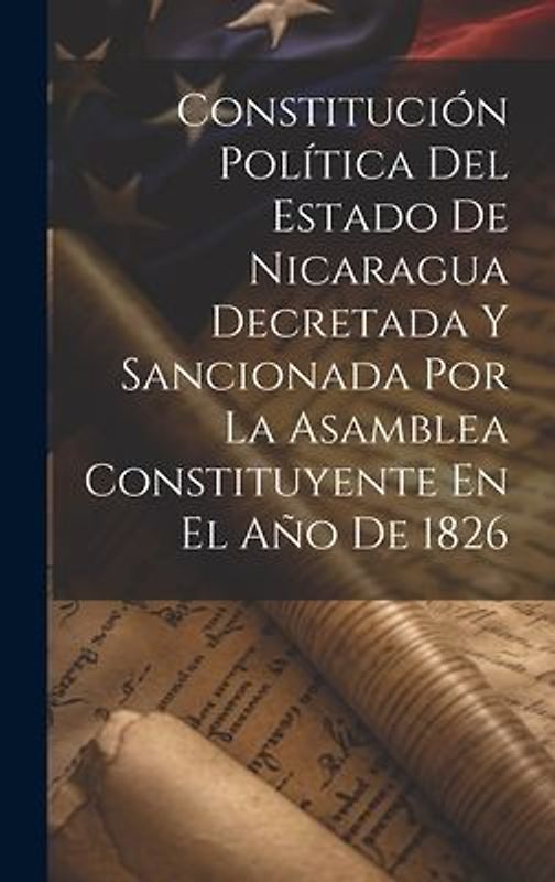 Constitución Política Del Estado De Nicaragua Decretada Y Sancionada Por La Asamblea Constituyente En El Año De 1826