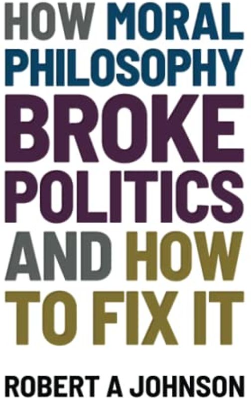 How Moral Philosophy Broke Politics: And How To Fix It