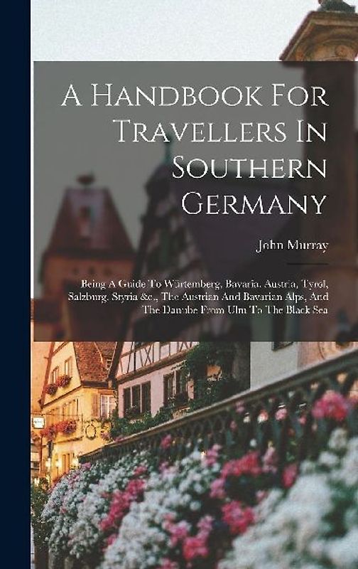 A Handbook For Travellers In Southern Germany: Being A Guide To Würtemberg, Bavaria, Austria, Tyrol, Salzburg, Styria &c., The Austrian And Bavarian A