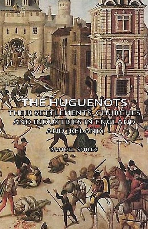 The Huguenots - Their Settlements, Churches and Industries in England and Ireland