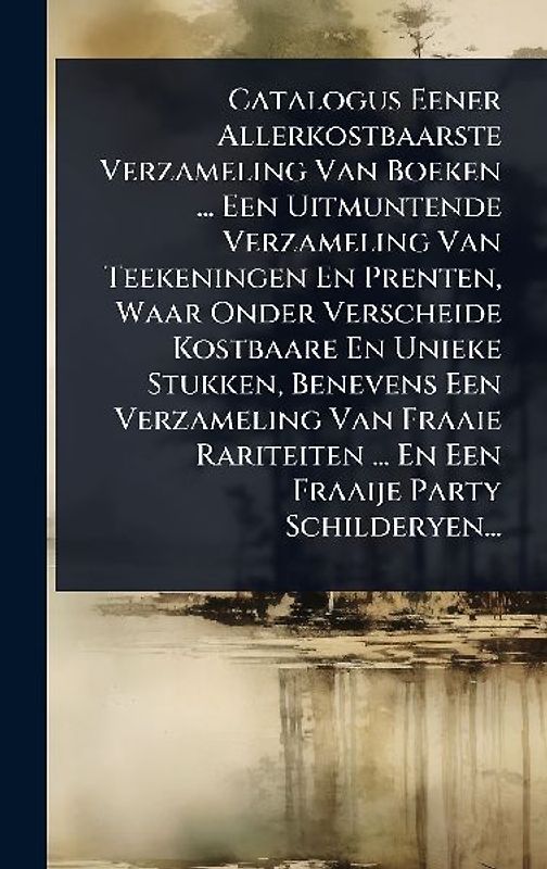 Catalogus Eener Allerkostbaarste Verzameling Van Boeken ... Een Uitmuntende Verzameling Van Teekeningen En Prenten, Waar Onder Verscheide Kostbaare En Unieke Stukken, Benevens Een Verzameling Van Fraaie Rariteiten ... En Een Fraaije Party Schilderyen...