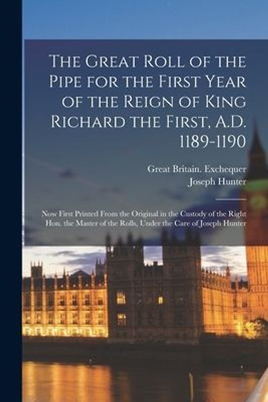The Great Roll of the Pipe for the First Year of the Reign of King Richard the First, A.D. 1189-1190: Now First Printed From the Original in the Custo