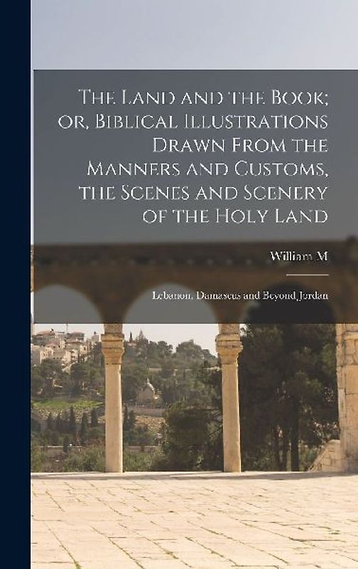 The Land and the Book; or, Biblical Illustrations Drawn From the Manners and Customs, the Scenes and Scenery of the Holy Land