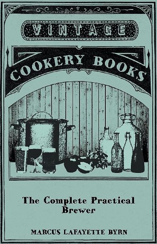 The Complete Practical Brewer; Or, Plain, Accurate, and Thorough Instructions in the Art of Brewing Ale, Beer, and Porter; Including the Process of Making Bavarian Beer, Also, All the Small Beers, Such as Root Beer, Ginger Pop, Sarsaparilla-Beer, Mead, Sp