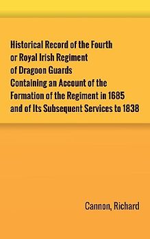 Historical Record of the Fourth, or Royal Irish Regiment of Dragoon Guards. Containing an Account of the Formation of the Regiment in 1685; and of Its Subsequent Services to 1838