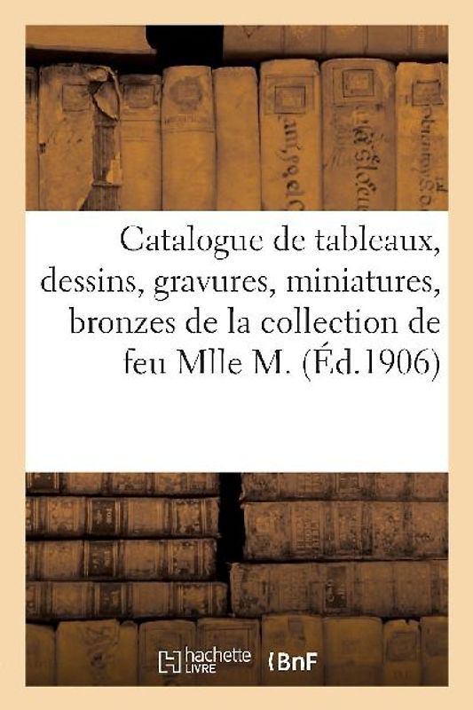 Catalogue de Tableaux, Dessins, Gravures, Miniatures, Bronzes, Pendules, Sculptures, Meubles