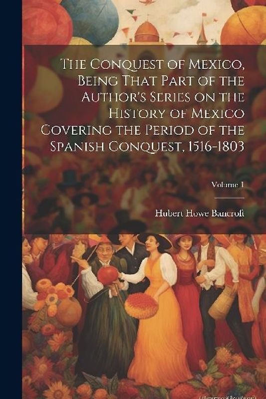 The Conquest of Mexico, Being That Part of the Author's Series on the History of Mexico Covering the Period of the Spanish Conquest, 1516-1803; Volume 1