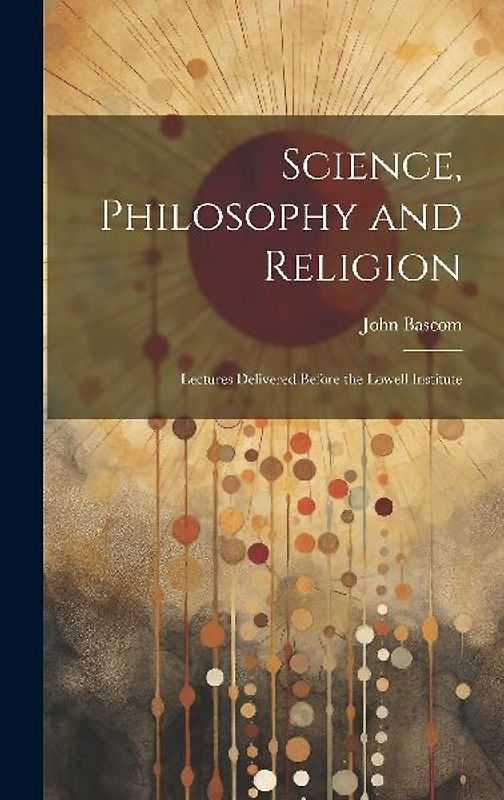 Science, Philosophy and Religion: Lectures Delivered Before the Lowell Institute