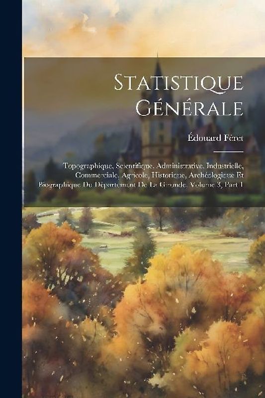 Statistique Générale: Topographique, Scientifique, Administrative, Industrielle, Commerciale, Agricole, Historique, Archéologique Et Biograp