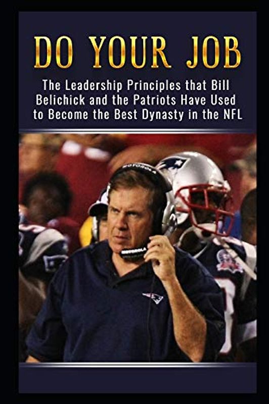 Do Your Job: The Leadership Principles that Bill Belichick and the New England Patriots Have Used to Become the Best Dynasty in the NFL
