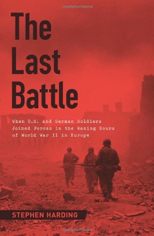 The Last Battle: When U.S. and German Soldiers Joined Forces in the Waning Hours of World War II in Europe - Harding, Stephen