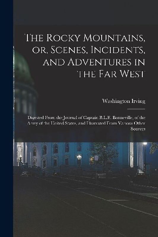 The Rocky Mountains, or, Scenes, Incidents, and Adventures in the Far West: Digested From the Journal of Captain B.L.E. Bonneville, of the Army of the