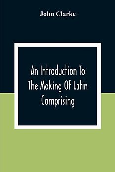 An Introduction To The Making Of Latin Comprising, After An Easy Compendious Method, The Substance Of The Latin Syntax