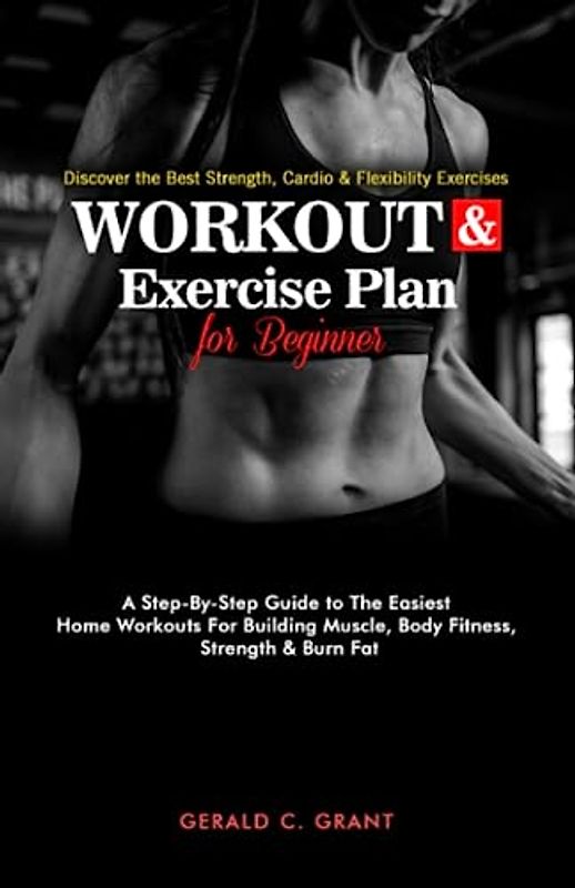 Workout And Exercise Plan For Beginners: A Step By Step Guide To The Easiest Home Workouts For Building Muscle, Body Fitness,Strength And Burn Fat