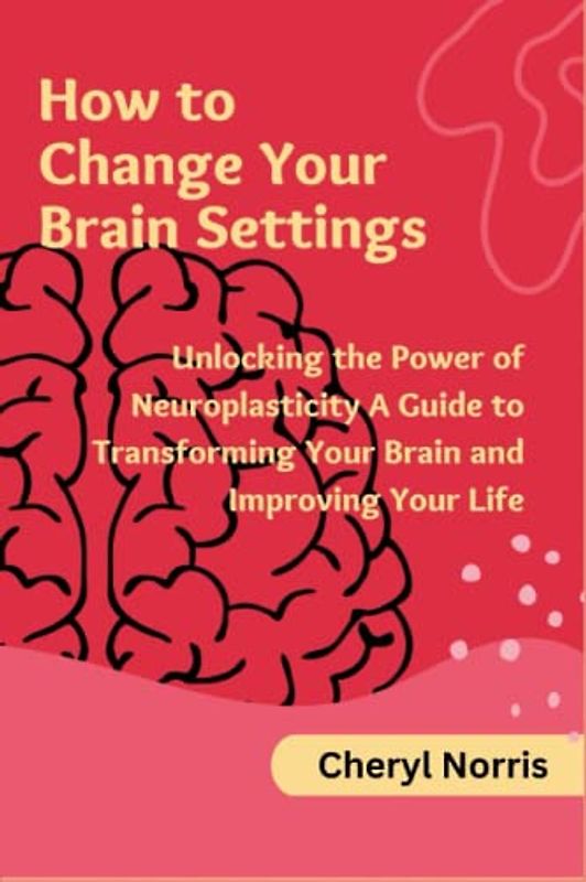 How to Change Your Brain Settings: Unlocking the Power of Neuroplasticity A Guide to Transforming Your Brain and Improving Your Life