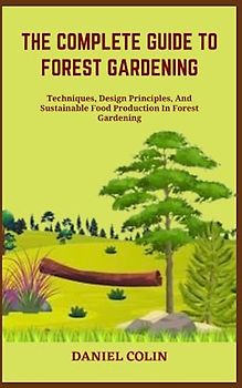 THE COMPLETE GUIDE TO FOREST GARDENING: Techniques, Design Principles, And Sustainable Food Production In Forest Gardening