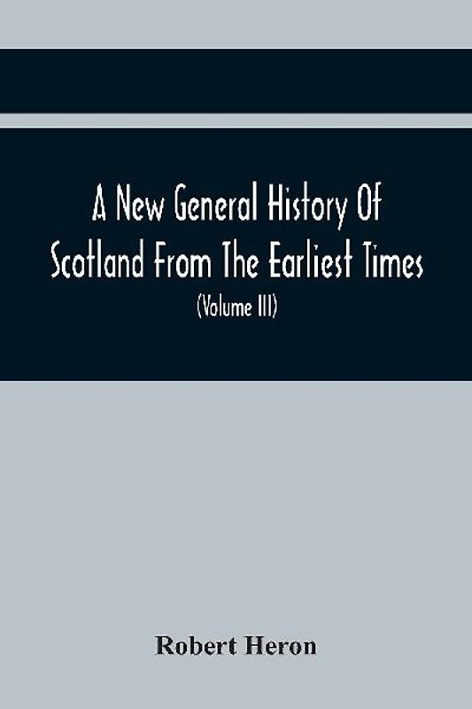 A New General History Of Scotland From The Earliest Times, To The Aera Of The Abolition Of The Hereditary Jurisdictions Of Subjects In Scotland In The Year 1748 (Volume Iii)