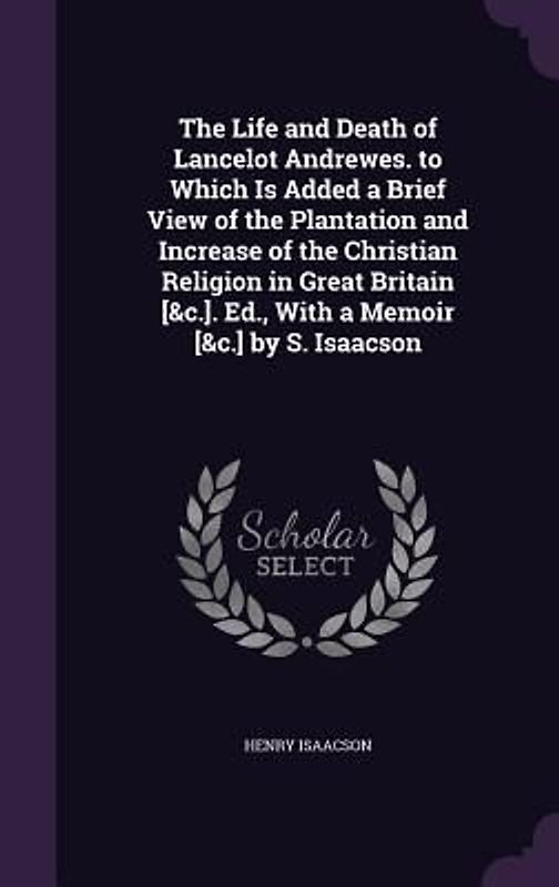 The Life and Death of Lancelot Andrewes. to Which Is Added a Brief View of the Plantation and Increase of the Christian Religion in Great Britain [&c.]. Ed., With a Memoir [&c.] by S. Isaacson