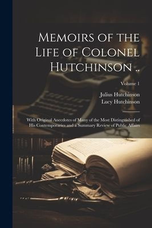 Memoirs of the Life of Colonel Hutchinson ..: With Original Anecdotes of Many of the Most Distinguished of His Contemporaries and a Summary Review of