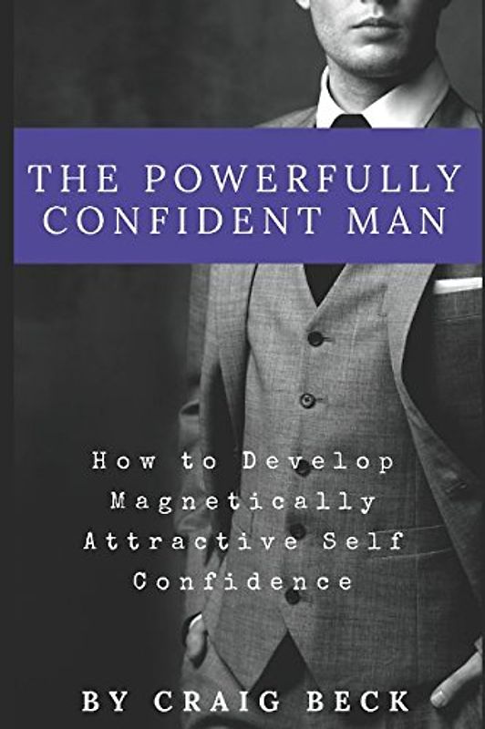 The Powerfully Confident Man: How to Develop Magnetically Attractive Self Confidence