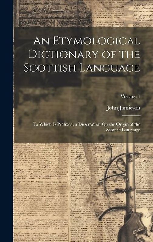 An Etymological Dictionary of the Scottish Language: To Which Is Prefixed, a Dissertation On the Origin of the Scottish Language; Volume 1