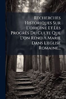 Recherches Historiques Sur L'origine Et Les Progrès Du Culte Que L'on Rend Ã Marie Dans L'eglise Romaine...