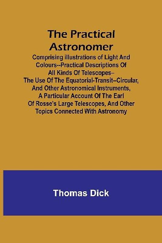 The Practical Astronomer; Comprising illustrations of light and colours--practical descriptions of all kinds of telescopes--the use of the equatorial-transit--circular, and other astronomical instruments, a particular account of the Earl of Rosse's large