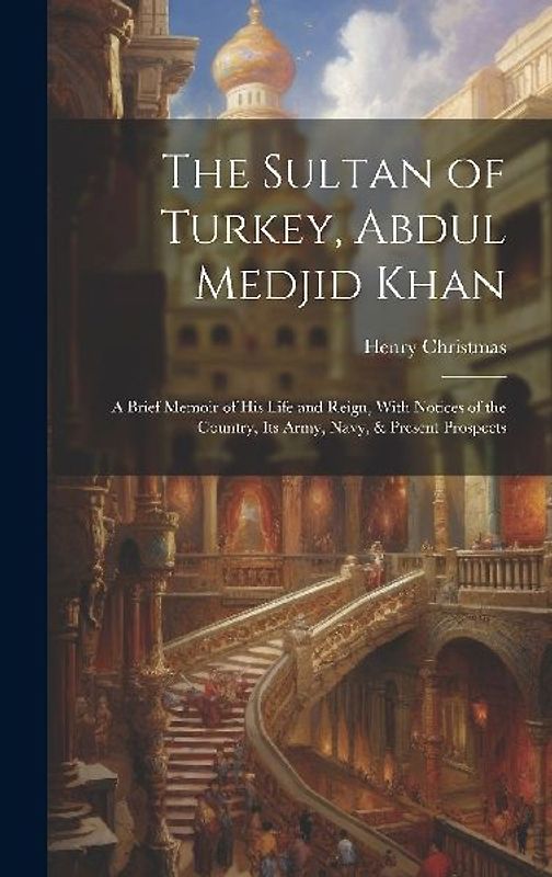 The Sultan of Turkey, Abdul Medjid Khan: A Brief Memoir of His Life and Reign, With Notices of the Country, Its Army, Navy, & Present Prospects