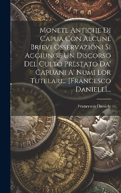 Monete Antiche Di Capua Con Alcune Brievi Osservazioni Si Aggiunge Un Discorso Del Culto Prestato Da' Capuani A' Numi Lor Tutelari... [francesco Danie