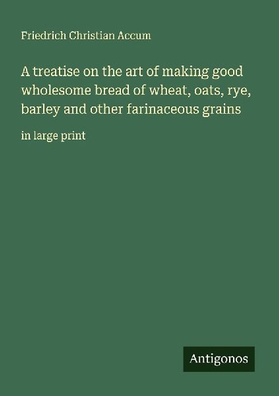 A treatise on the art of making good wholesome bread of wheat, oats, rye, barley and other farinaceous grains