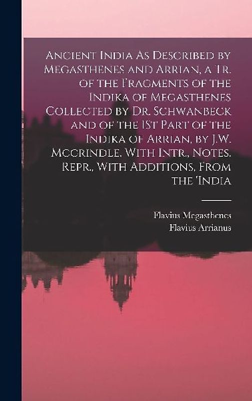 Ancient India As Described by Megasthenes and Arrian, a Tr. of the Fragments of the Indika of Megasthenes Collected by Dr. Schwanbeck and of the 1St Part of the Indika of Arrian, by J.W. Mccrindle. With Intr., Notes. Repr., With Additions, From the 'india