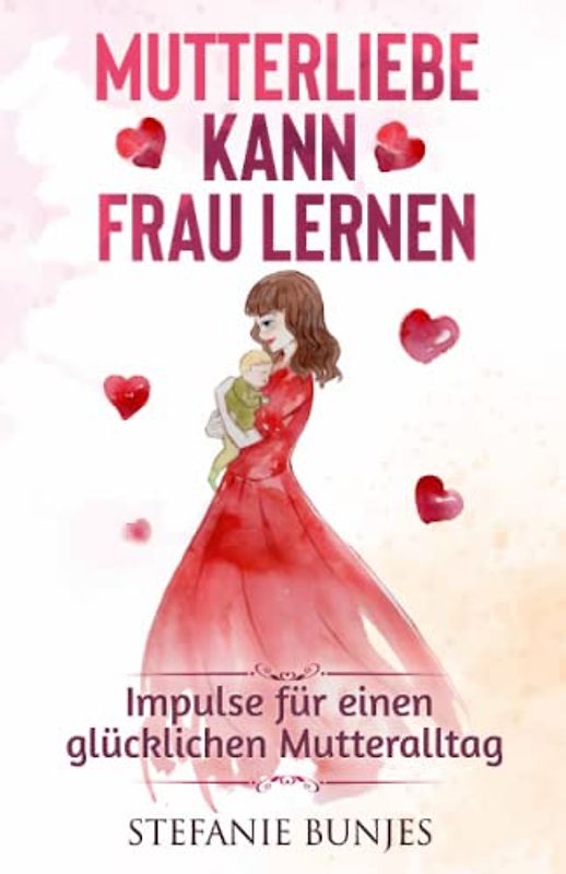 Mutterliebe kann frau lernen: Impulse für einen glücklichen Mutteralltag